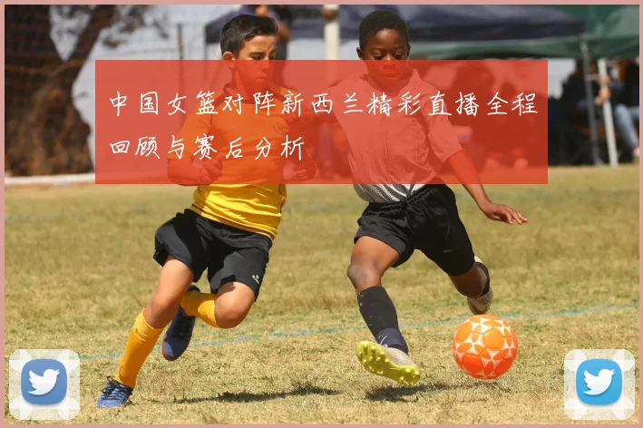 中国女篮对阵新西兰精彩直播全程回顾与赛后分析