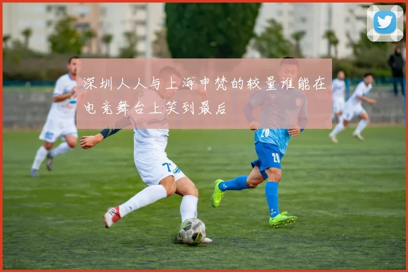 深圳人人与上海申梵的较量谁能在电竞舞台上笑到最后