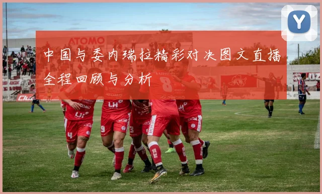 中国与委内瑞拉精彩对决图文直播全程回顾与分析