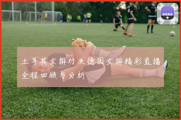 土耳其女排对决德国女排精彩直播全程回顾与分析