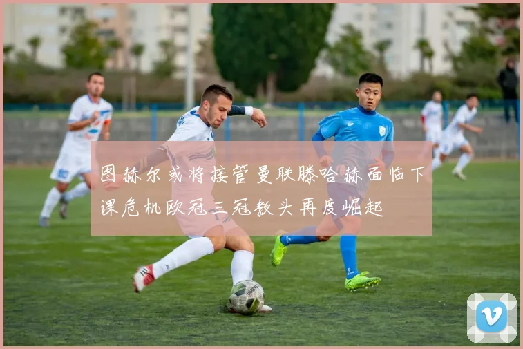 图赫尔或将接管曼联滕哈赫面临下课危机欧冠三冠教头再度崛起