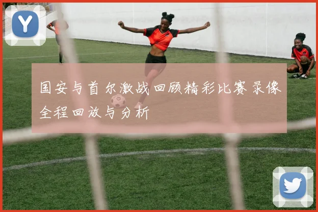 国安与首尔激战回顾精彩比赛录像全程回放与分析