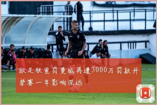 欧足联重罚曼城再遭3000万罚款并禁赛一年影响深远