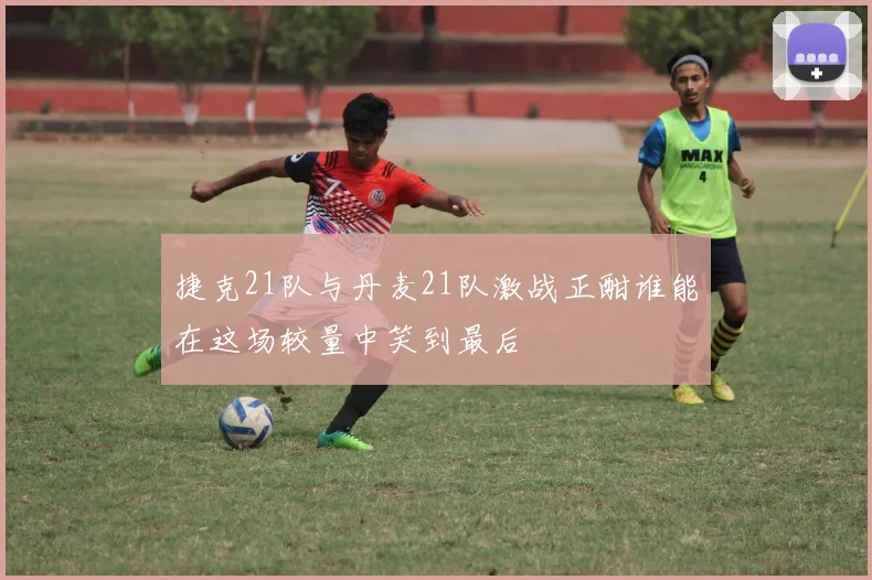 捷克21队与丹麦21队激战正酣谁能在这场较量中笑到最后