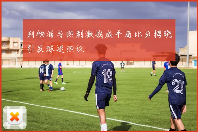 利物浦与热刺激战成平局比分揭晓引发球迷热议