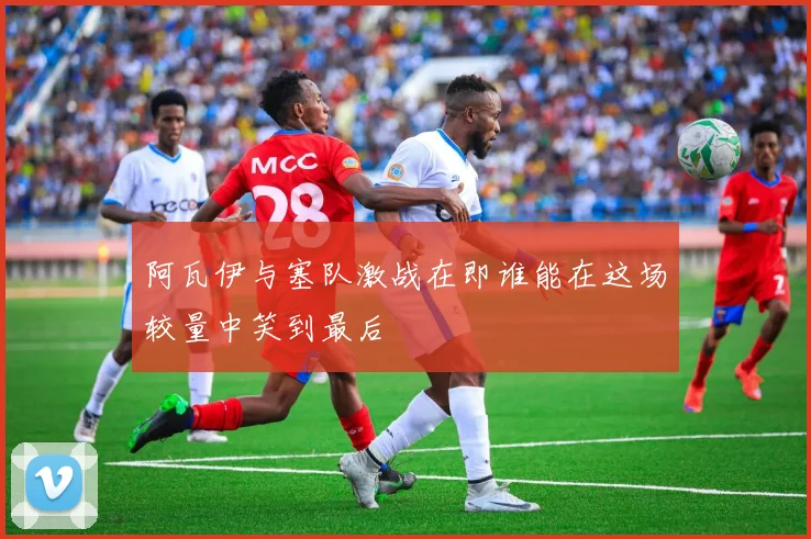 阿瓦伊与塞队激战在即谁能在这场较量中笑到最后