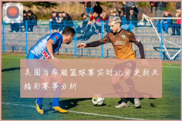 美国与希腊篮球赛实时比分更新及精彩赛事分析