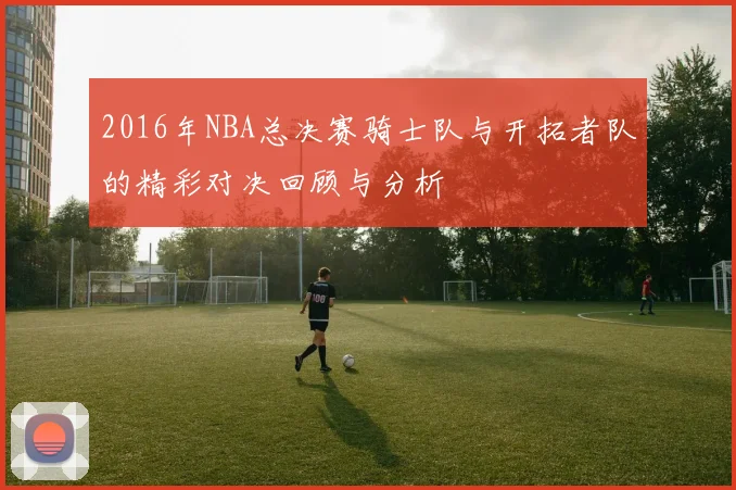 2016年NBA总决赛骑士队与开拓者队的精彩对决回顾与分析