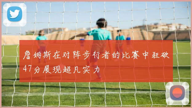 詹姆斯在对阵步行者的比赛中狂砍47分展现超凡实力