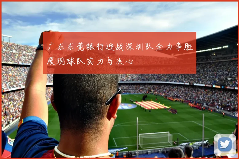 广东东莞银行迎战深圳队全力争胜展现球队实力与决心