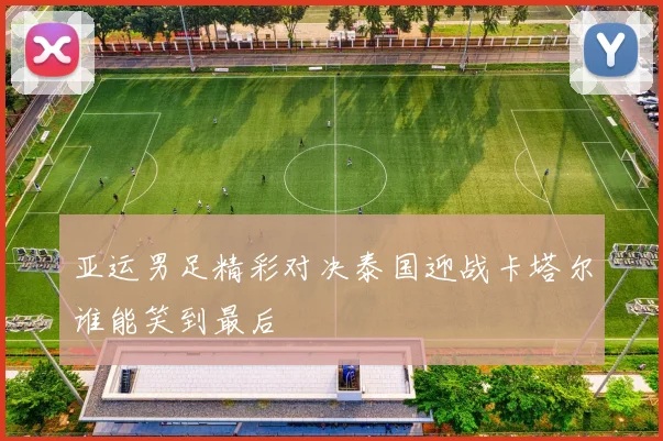 亚运男足精彩对决泰国迎战卡塔尔谁能笑到最后