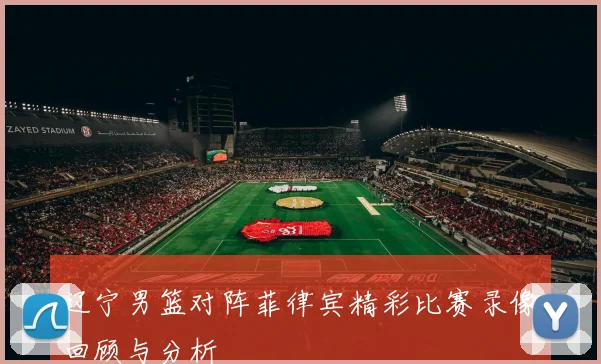 辽宁男篮对阵菲律宾精彩比赛录像回顾与分析