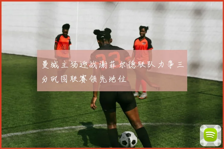 曼城主场迎战谢菲尔德联队力争三分巩固联赛领先地位