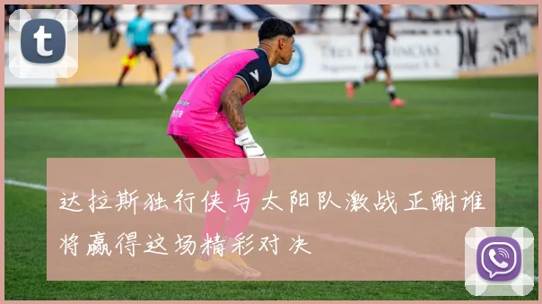 达拉斯独行侠与太阳队激战正酣谁将赢得这场精彩对决