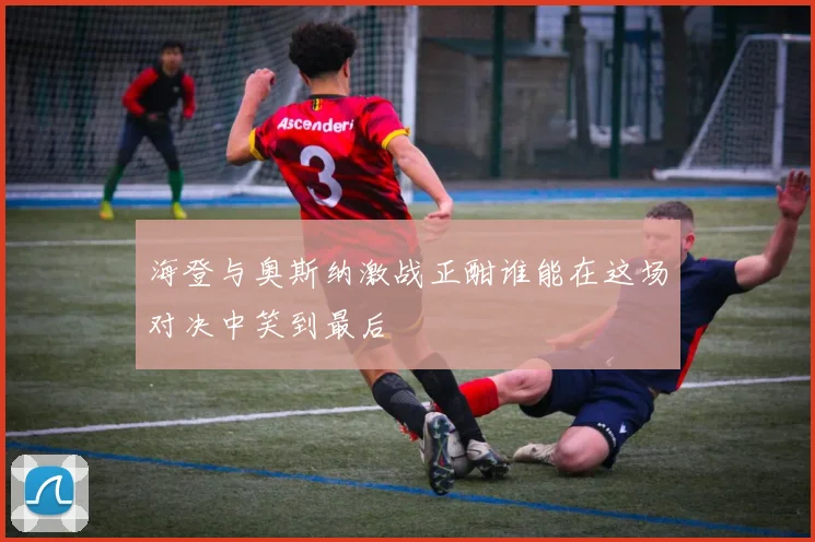 海登与奥斯纳激战正酣谁能在这场对决中笑到最后