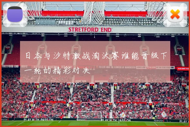 日本与沙特激战淘汰赛谁能晋级下一轮的精彩对决